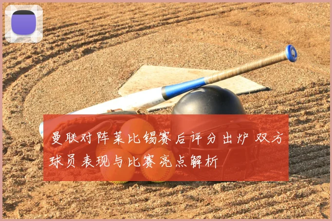 曼联对阵莱比锡赛后评分出炉 双方球员表现与比赛亮点解析