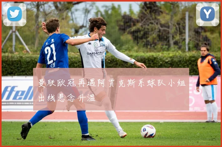 曼联欧冠再遇阿贾克斯系球队小组出线悬念升温