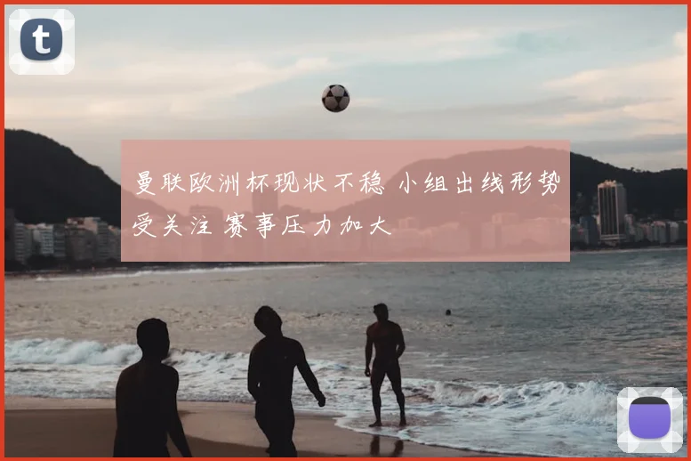 曼联欧洲杯现状不稳 小组出线形势受关注 赛事压力加大