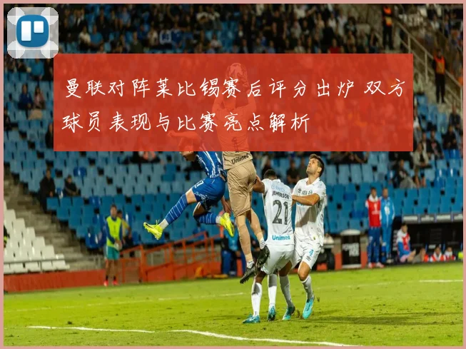 曼联对阵莱比锡赛后评分出炉 双方球员表现与比赛亮点解析