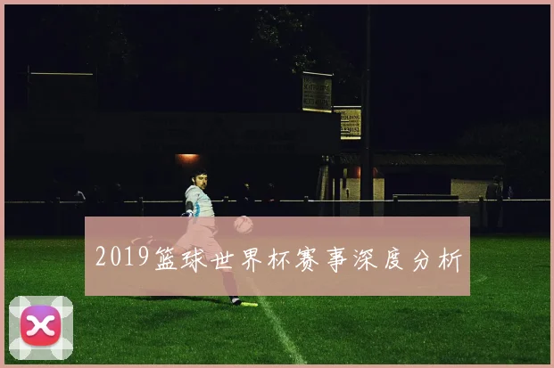 2019篮球世界杯赛事深度分析