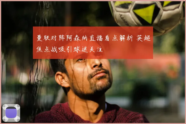 曼联对阵阿森纳直播看点解析 英超焦点战吸引球迷关注