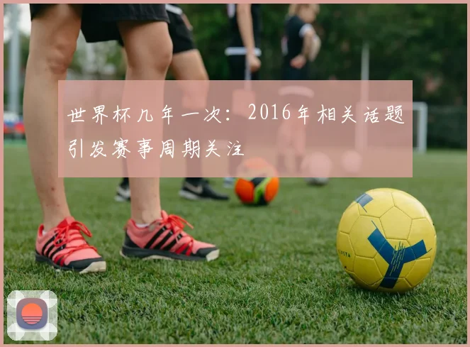 世界杯几年一次：2016年相关话题引发赛事周期关注