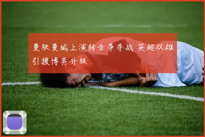 曼联曼城上演转会争夺战 英超双雄引援博弈升级