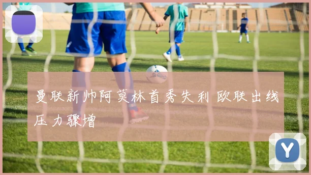 曼联新帅阿莫林首秀失利 欧联出线压力骤增