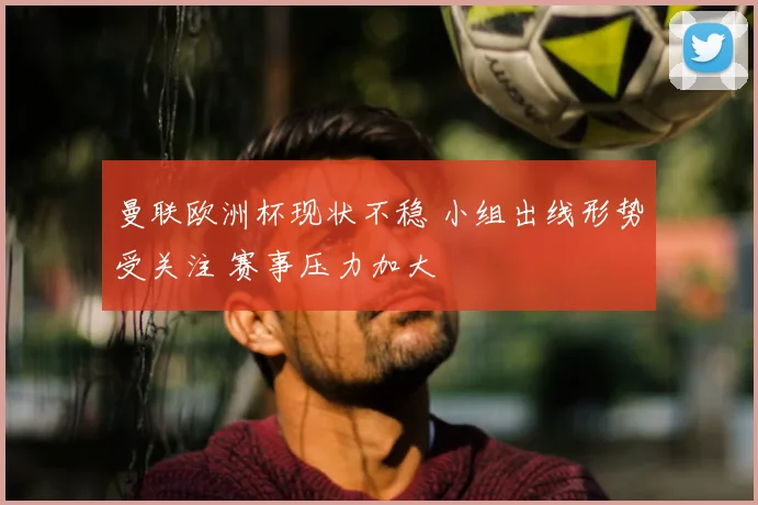 曼联欧洲杯现状不稳 小组出线形势受关注 赛事压力加大