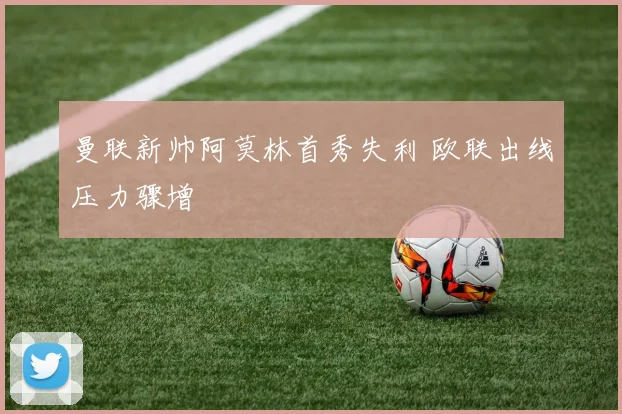 曼联新帅阿莫林首秀失利 欧联出线压力骤增